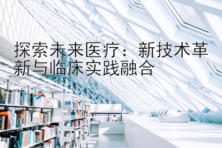 探索未来医疗：新技术革新与临床实践融合