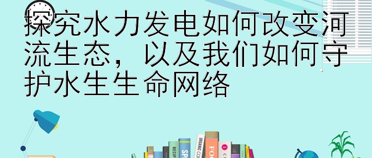 探究水力发电如何改变河流生态，以及我们如何守护水生生命网络