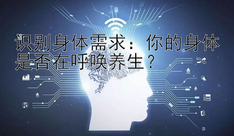 识别身体需求：你的身体是否在呼唤养生？