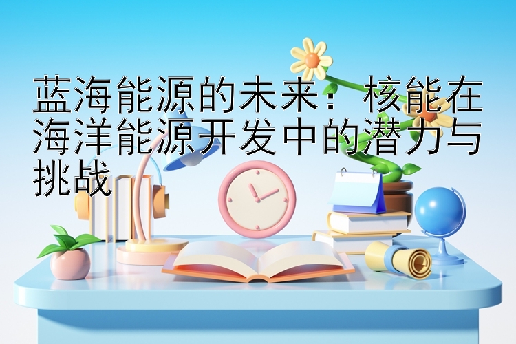 蓝海能源的未来：核能在海洋能源开发中的潜力与挑战