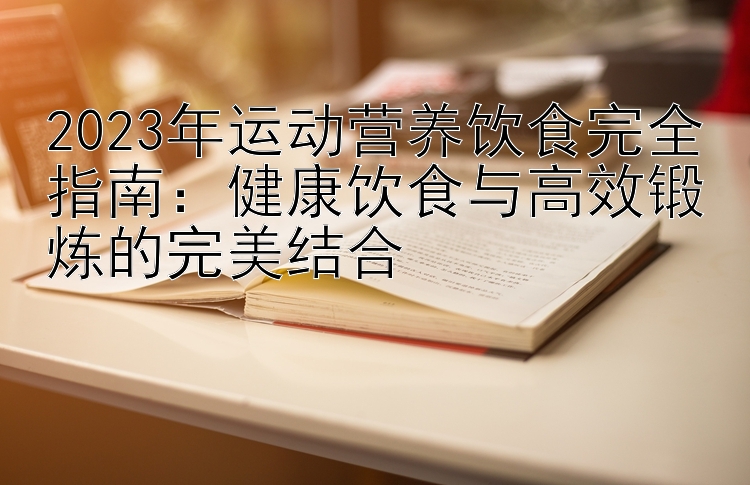 2023年运动营养饮食完全指南：健康饮食与高效锻炼的完美结合