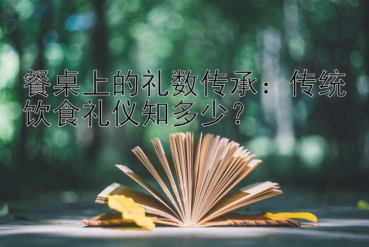 餐桌上的礼数传承：传统饮食礼仪知多少？