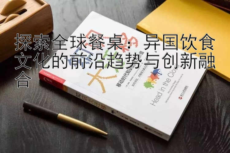 探索全球餐桌：异国饮食文化的前沿趋势与创新融合