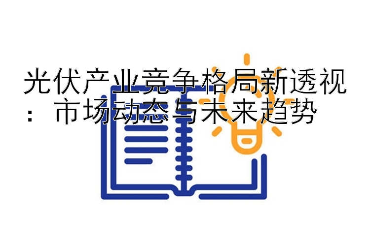 光伏产业竞争格局新透视：市场动态与未来趋势