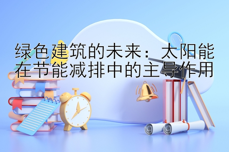 绿色建筑的未来：太阳能在节能减排中的主导作用