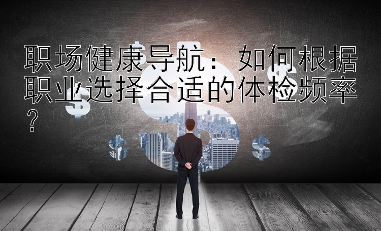 职场健康导航：如何根据职业选择合适的体检频率？