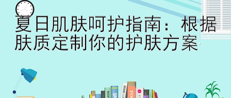 夏日肌肤呵护指南：根据肤质定制你的护肤方案