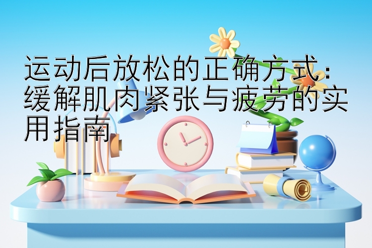 运动后放松的正确方式：缓解肌肉紧张与疲劳的实用指南