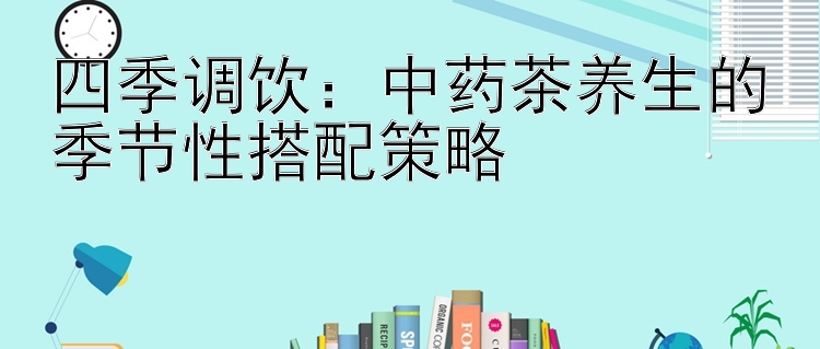 四季调饮：中药茶养生的季节性搭配策略