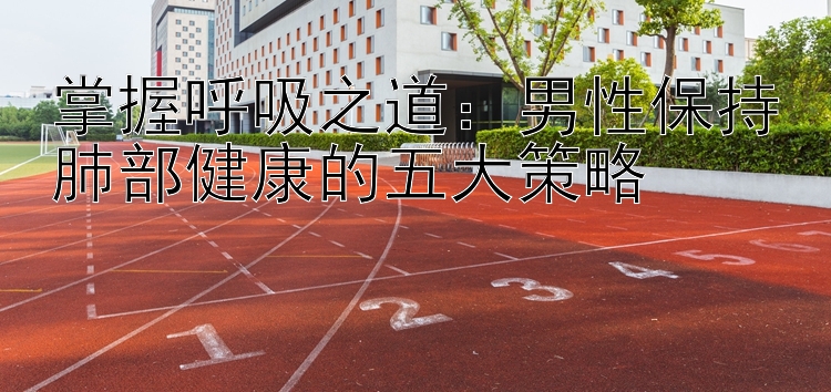 掌握呼吸之道：男性保持肺部健康的五大策略