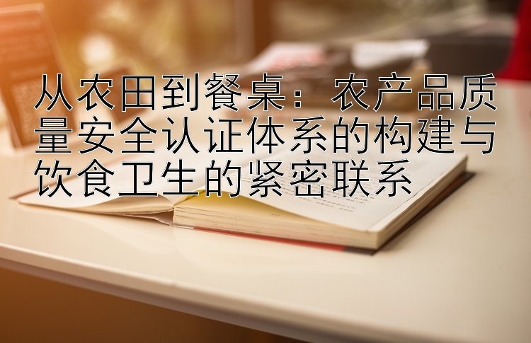 从农田到餐桌：农产品质量安全认证体系的构建与饮食卫生的紧密联系