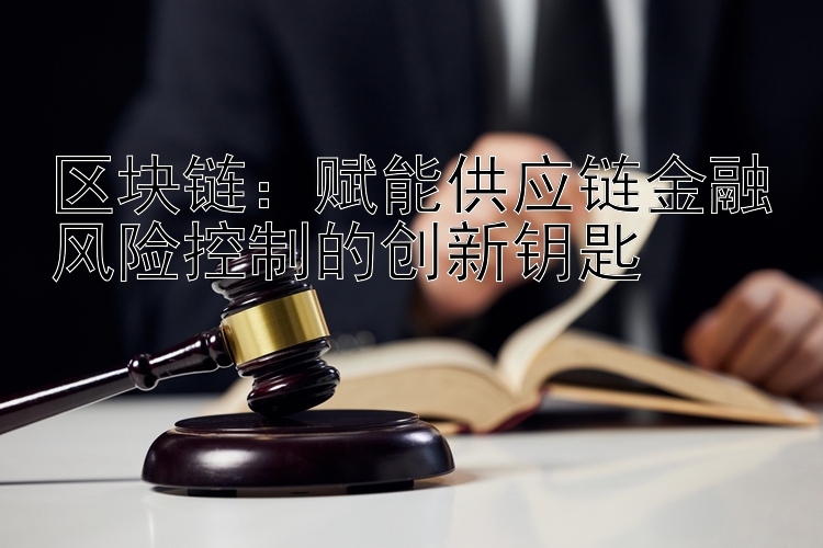 区块链：赋能供应链金融风险控制的创新钥匙