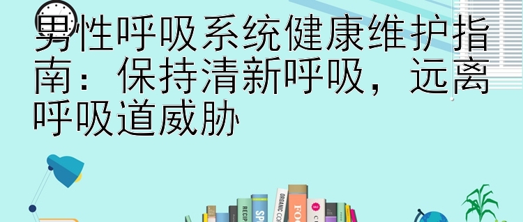 男性呼吸系统健康维护指南：保持清新呼吸，远离呼吸道威胁